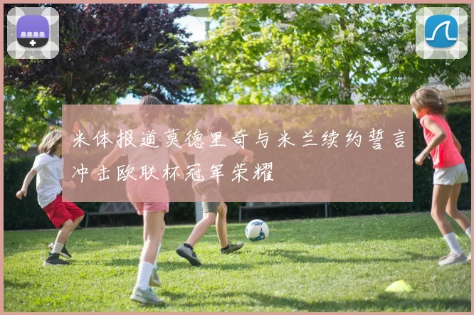 米体报道莫德里奇与米兰续约誓言冲击欧联杯冠军荣耀