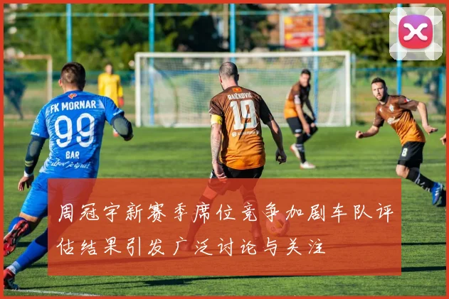 周冠宇新赛季席位竞争加剧车队评估结果引发广泛讨论与关注