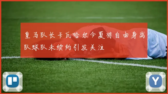 皇马队长卡瓦哈尔今夏将自由身离队球队未续约引发关注