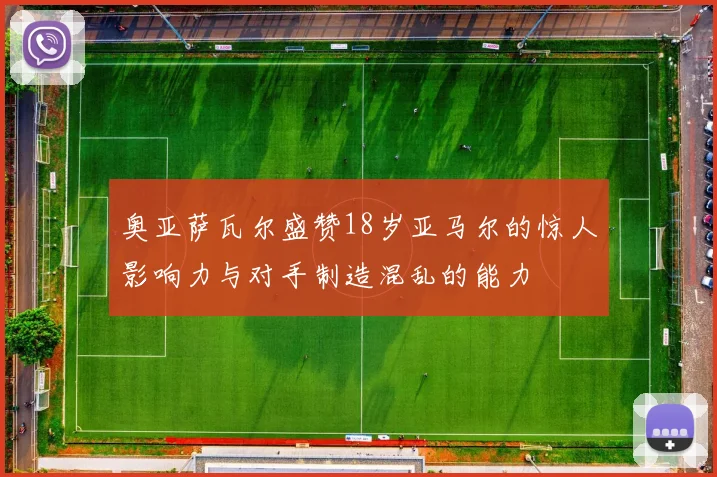 奥亚萨瓦尔盛赞18岁亚马尔的惊人影响力与对手制造混乱的能力