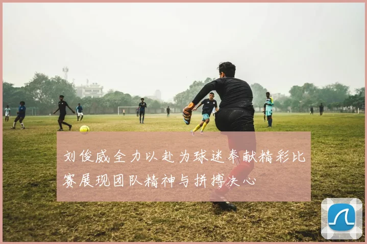 刘俊威全力以赴为球迷奉献精彩比赛展现团队精神与拼搏决心