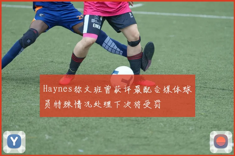 Haynes称文班曾获评最配合媒体球员特殊情况处理下次将受罚