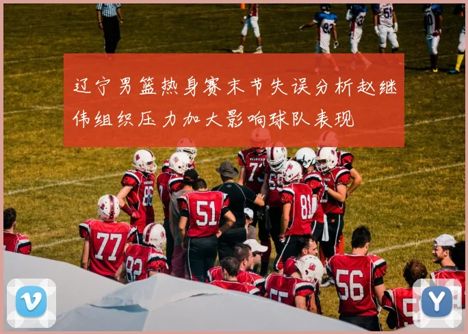 辽宁男篮热身赛末节失误分析赵继伟组织压力加大影响球队表现