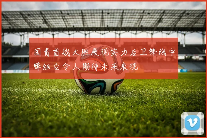 国青首战大胜展现实力后卫锋线中锋组合令人期待未来表现