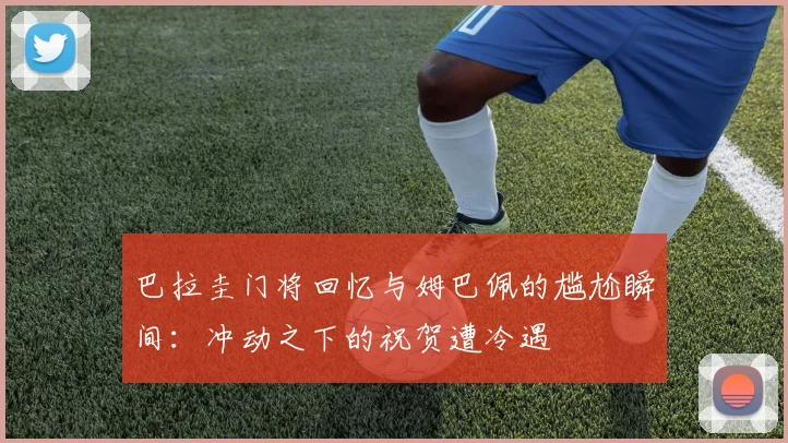 巴拉圭门将回忆与姆巴佩的尴尬瞬间：冲动之下的祝贺遭冷遇