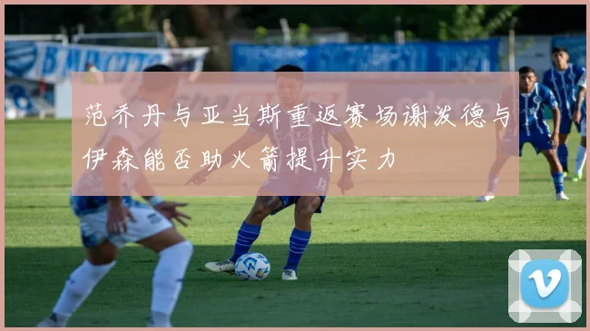 范乔丹与亚当斯重返赛场谢泼德与伊森能否助火箭提升实力