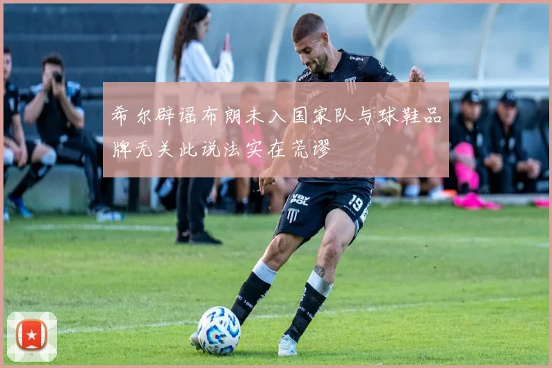 希尔辟谣布朗未入国家队与球鞋品牌无关此说法实在荒谬