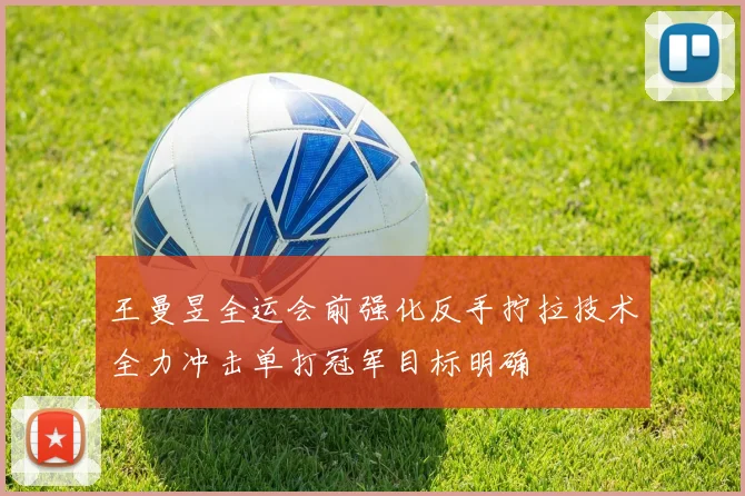 王曼昱全运会前强化反手拧拉技术全力冲击单打冠军目标明确