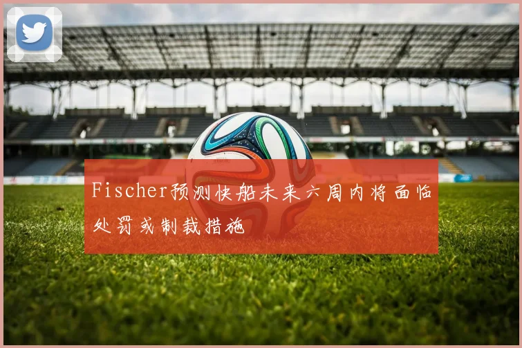 Fischer预测快船未来六周内将面临处罚或制裁措施