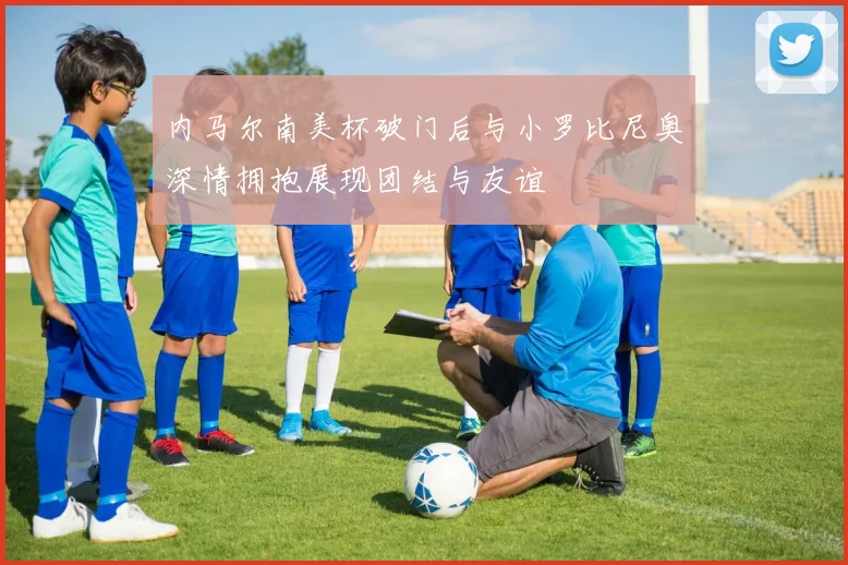 内马尔南美杯破门后与小罗比尼奥深情拥抱展现团结与友谊