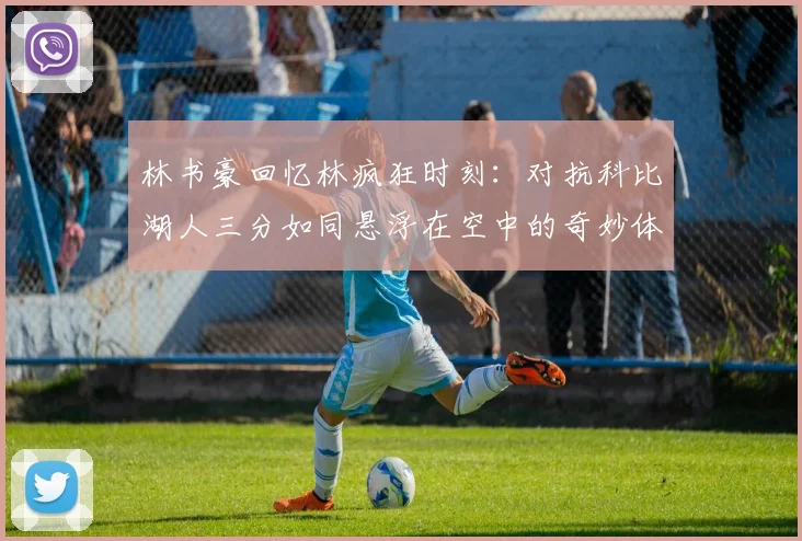 林书豪回忆林疯狂时刻：对抗科比湖人三分如同悬浮在空中的奇妙体验