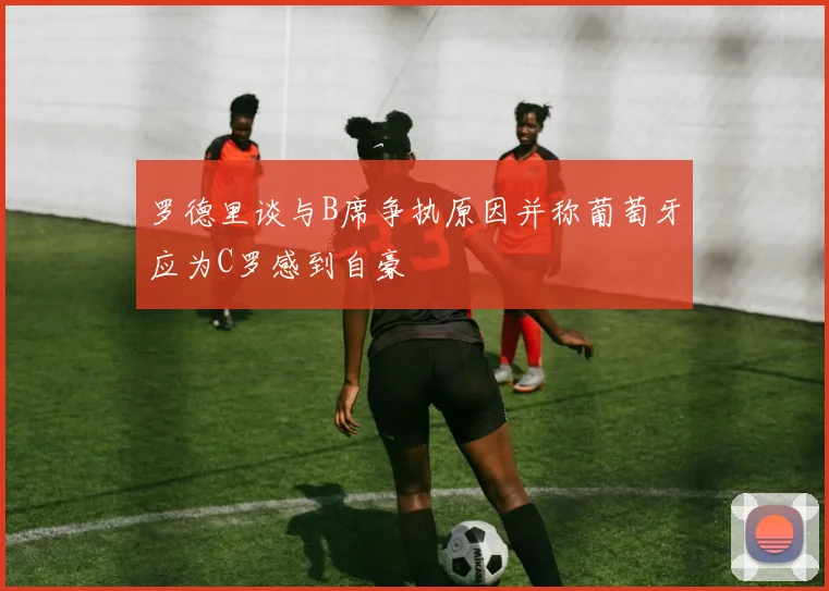 罗德里谈与B席争执原因并称葡萄牙应为C罗感到自豪