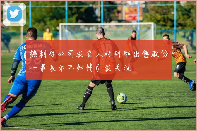 热刺母公司发言人对列维出售股份一事表示不知情引发关注