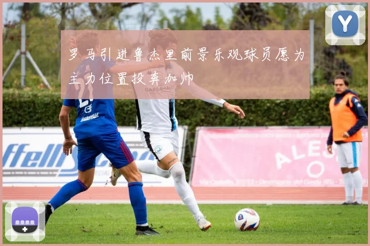 罗马引进鲁杰里前景乐观球员愿为主力位置投奔加帅
