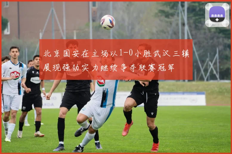 北京国安在主场以1-0小胜武汉三镇展现强劲实力继续争夺联赛冠军
