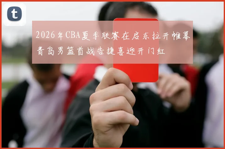 2026年CBA夏季联赛在启东拉开帷幕青岛男篮首战告捷喜迎开门红