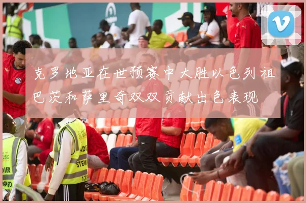 克罗地亚在世预赛中大胜以色列祖巴茨和萨里奇双双贡献出色表现