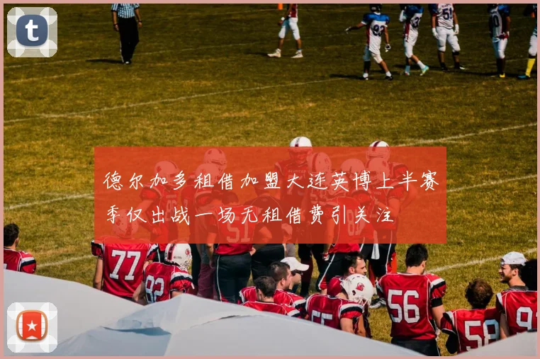 德尔加多租借加盟大连英博上半赛季仅出战一场无租借费引关注