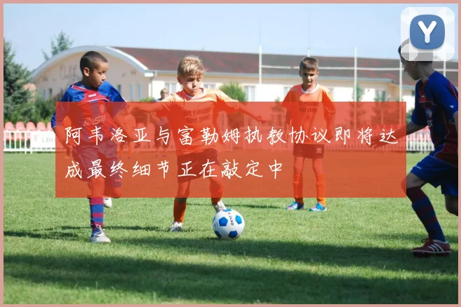 阿韦洛亚与富勒姆执教协议即将达成最终细节正在敲定中