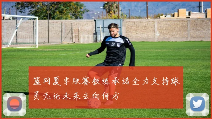 篮网夏季联赛教练承诺全力支持球员无论未来去向何方